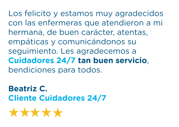 testimonio1, los felicito y estamos muy agradecidos con las enfermeras que atendieron a mi hermana, de buen carácter, atentas, empáticas y comunicándonos su seguimiento. Les agradecemos a Cuidadores 24/7 tan buen servicio, bendiciones para todos. Beatriz C. Cliente Cuidadores 24/7